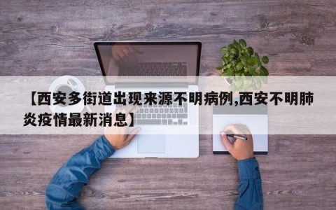 【西安多街道出现来源不明病例,西安不明肺炎疫情最新消息】