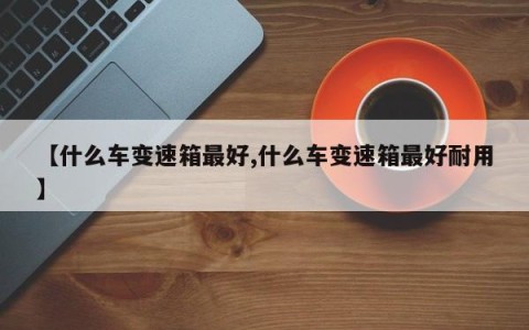 【什么车变速箱最好,什么车变速箱最好耐用】