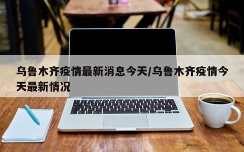 乌鲁木齐疫情最新消息今天/乌鲁木齐疫情今天最新情况