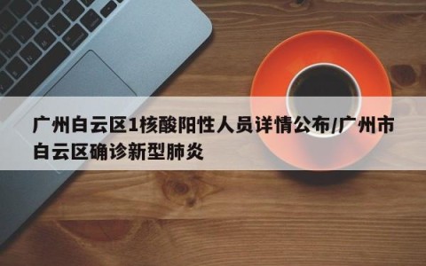 广州白云区1核酸阳性人员详情公布/广州市白云区确诊新型肺炎