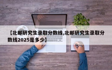 【北邮研究生录取分数线,北邮研究生录取分数线2025是多少】