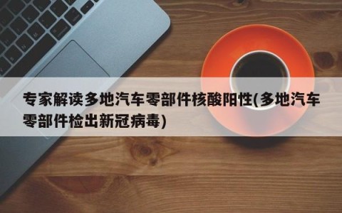 专家解读多地汽车零部件核酸阳性(多地汽车零部件检出新冠病毒)