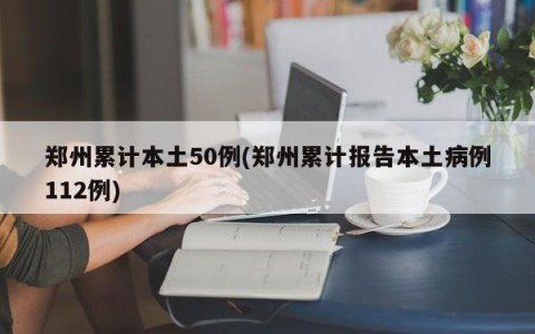 郑州累计本土50例(郑州累计报告本土病例112例)
