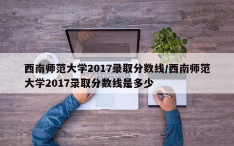 西南师范大学2017录取分数线/西南师范大学2017录取分数线是多少