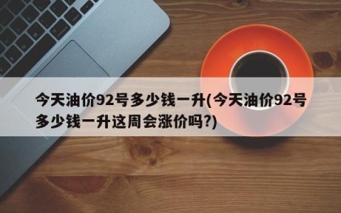 今天油价92号多少钱一升(今天油价92号多少钱一升这周会涨价吗?)