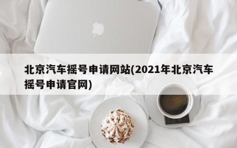 北京汽车摇号申请网站(2021年北京汽车摇号申请官网)