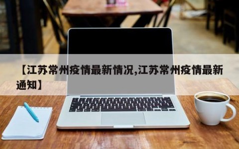 【江苏常州疫情最新情况,江苏常州疫情最新通知】