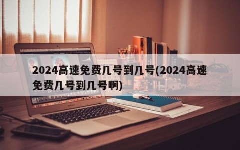 2024高速免费几号到几号(2024高速免费几号到几号啊)