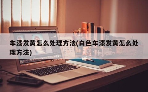 车漆发黄怎么处理方法(白色车漆发黄怎么处理方法)