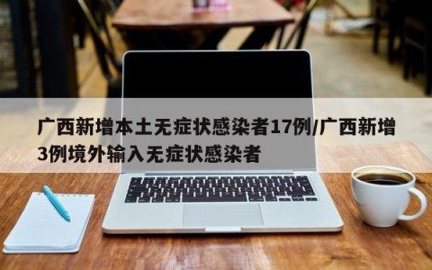 广西新增本土无症状感染者17例/广西新增3例境外输入无症状感染者