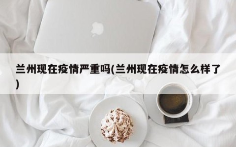 兰州现在疫情严重吗(兰州现在疫情怎么样了)