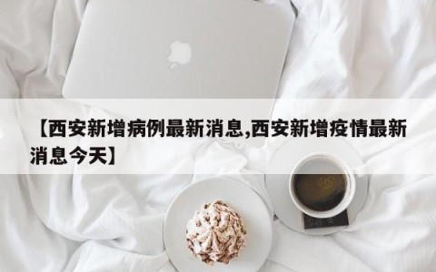 【西安新增病例最新消息,西安新增疫情最新消息今天】