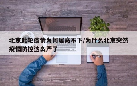 北京此轮疫情为何居高不下/为什么北京突然疫情防控这么严了