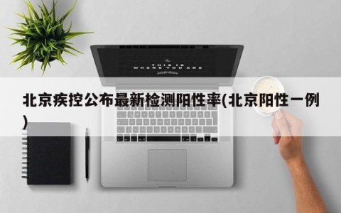 北京疾控公布最新检测阳性率(北京阳性一例)