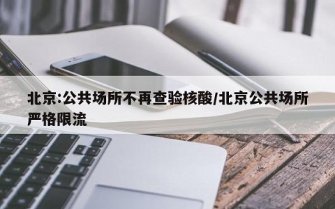 北京:公共场所不再查验核酸/北京公共场所严格限流