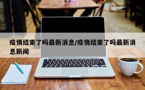 疫情结束了吗最新消息/疫情结束了吗最新消息新闻