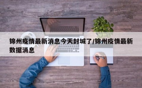 锦州疫情最新消息今天封城了/锦州疫情最新数据消息