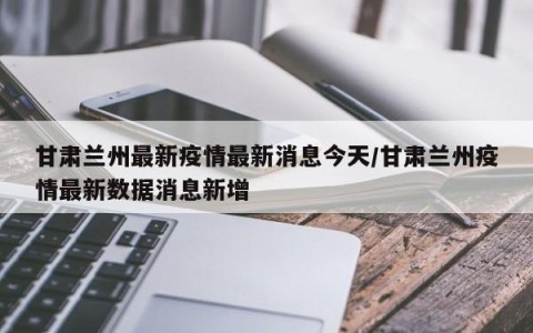 甘肃兰州最新疫情最新消息今天/甘肃兰州疫情最新数据消息新增