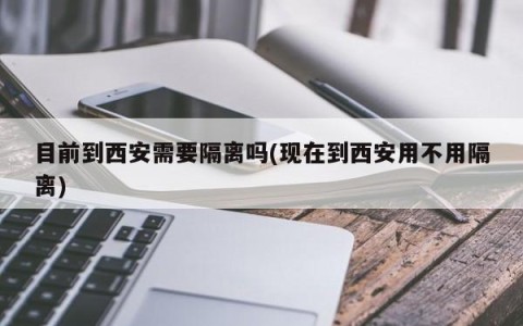 目前到西安需要隔离吗(现在到西安用不用隔离)