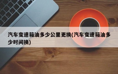 汽车变速箱油多少公里更换(汽车变速箱油多少时间换)