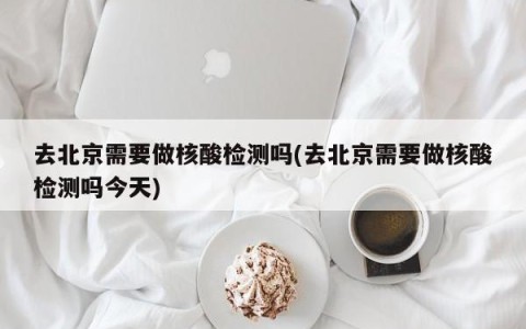 去北京需要做核酸检测吗(去北京需要做核酸检测吗今天)
