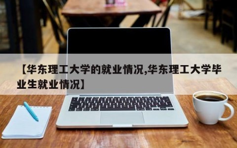 【华东理工大学的就业情况,华东理工大学毕业生就业情况】