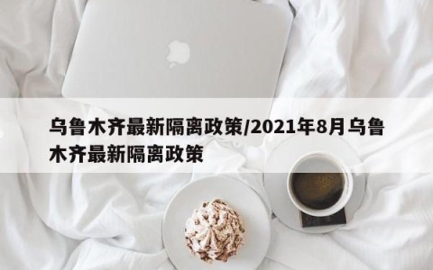 乌鲁木齐最新隔离政策/2021年8月乌鲁木齐最新隔离政策