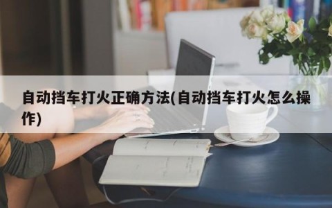自动挡车打火正确方法(自动挡车打火怎么操作)
