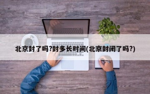 北京封了吗?封多长时间(北京封闭了吗?)
