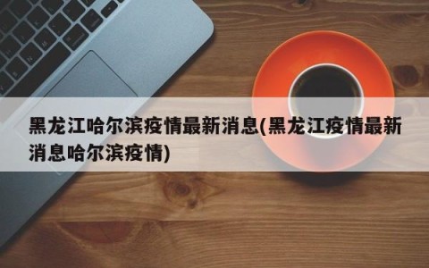 黑龙江哈尔滨疫情最新消息(黑龙江疫情最新消息哈尔滨疫情)