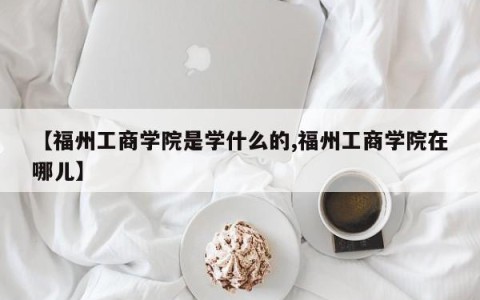 【福州工商学院是学什么的,福州工商学院在哪儿】