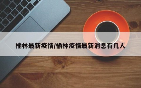 榆林最新疫情/榆林疫情最新消息有几人