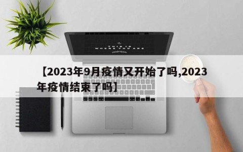 【2023年9月疫情又开始了吗,2023年疫情结束了吗】
