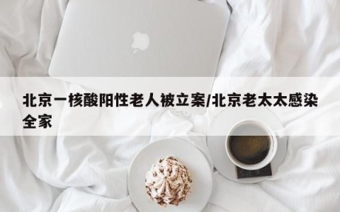 北京一核酸阳性老人被立案/北京老太太感染全家