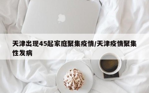 天津出现45起家庭聚集疫情/天津疫情聚集性发病