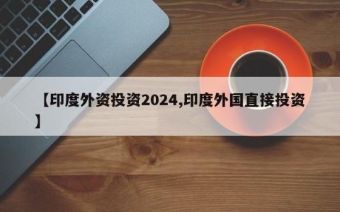 【印度外资投资2024,印度外国直接投资】