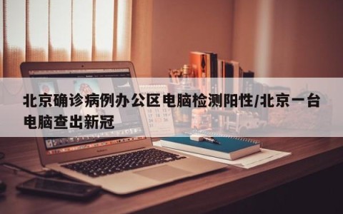 北京确诊病例办公区电脑检测阳性/北京一台电脑查出新冠