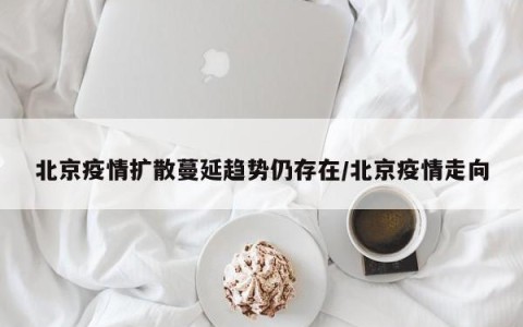 北京疫情扩散蔓延趋势仍存在/北京疫情走向