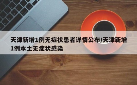 天津新增1例无症状患者详情公布/天津新增1例本土无症状感染