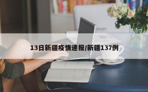 13日新疆疫情速报/新疆137例