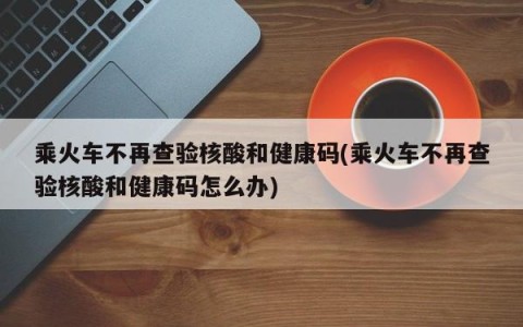 乘火车不再查验核酸和健康码(乘火车不再查验核酸和健康码怎么办)