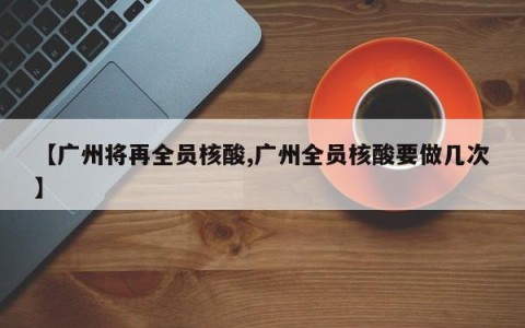 【广州将再全员核酸,广州全员核酸要做几次】