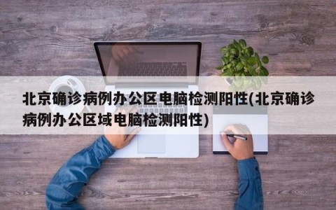 北京确诊病例办公区电脑检测阳性(北京确诊病例办公区域电脑检测阳性)