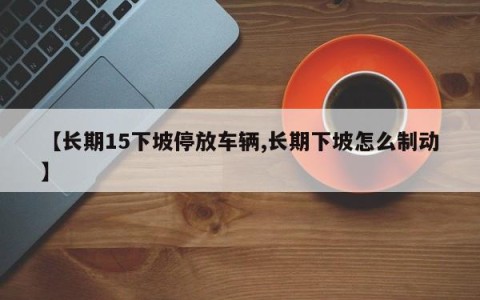 【长期15下坡停放车辆,长期下坡怎么制动】