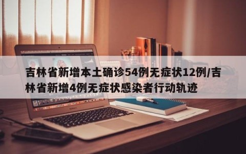 吉林省新增本土确诊54例无症状12例/吉林省新增4例无症状感染者行动轨迹