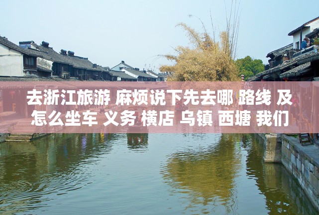 去浙江旅游 麻烦说下先去哪 路线 及怎么坐车 义务 横店 乌镇 西塘 我们火车到杭州